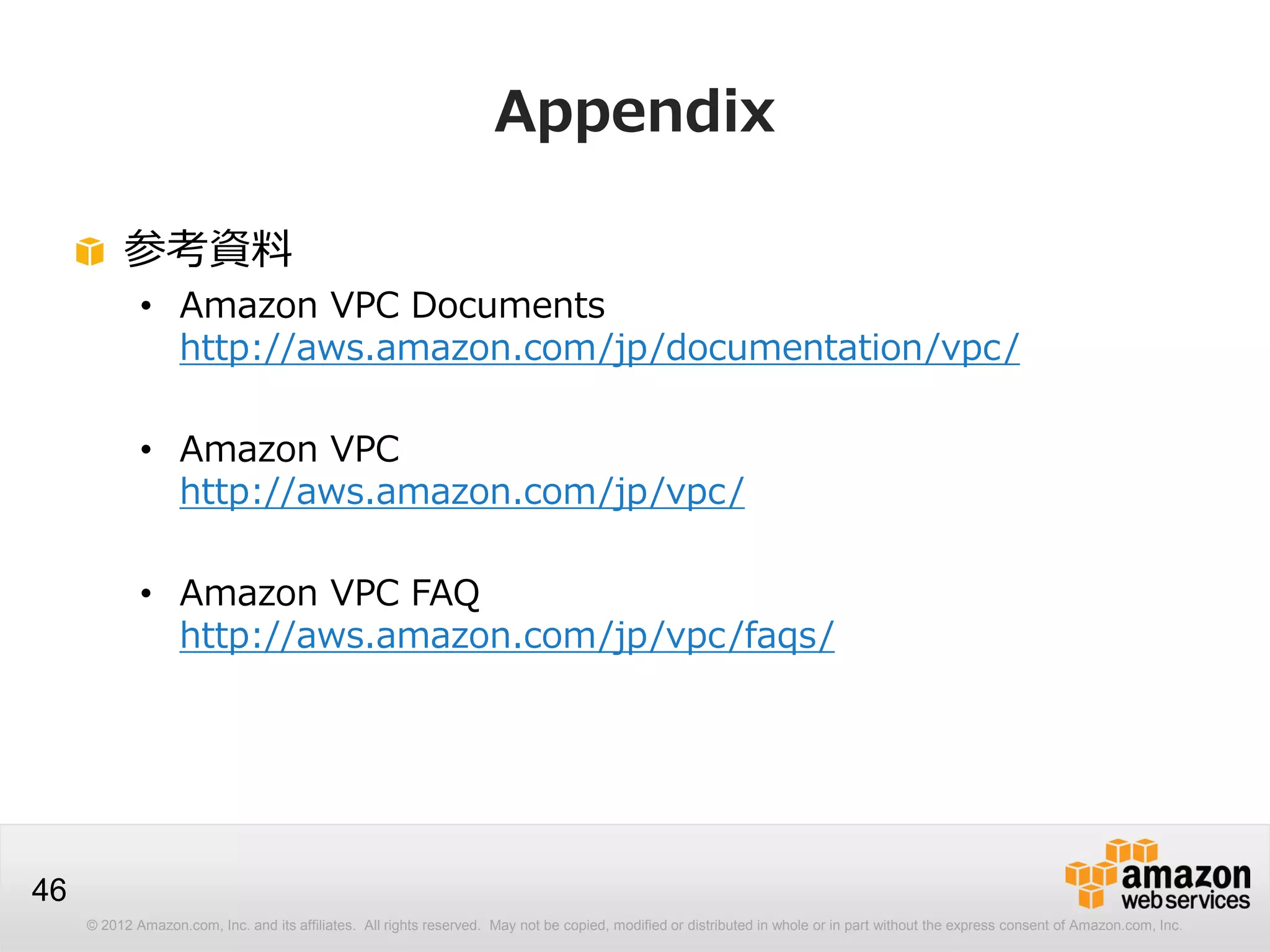 © 2012 Amazon.com, Inc. and its affiliates. All rights reserved. May not be copied, modified or distributed in whole or in part without the express consent of Amazon.com, Inc.
46
Appendix
参考資料
• Amazon VPC Documents
http://aws.amazon.com/jp/documentation/vpc/
• Amazon VPC
http://aws.amazon.com/jp/vpc/
• Amazon VPC FAQ
http://aws.amazon.com/jp/vpc/faqs/
 