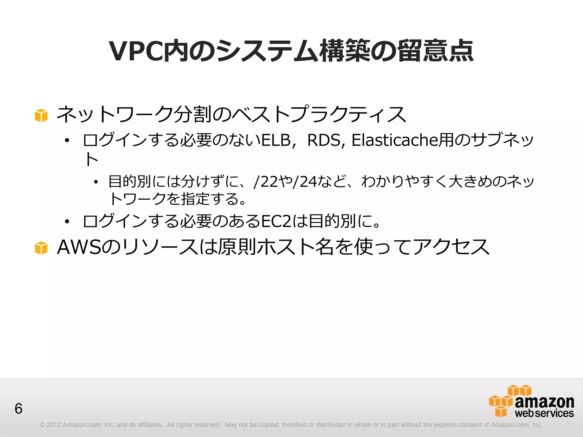 © 2012 Amazon.com, Inc. and its affiliates. All rights reserved. May not be copied, modified or distributed in whole or in part without the express consent of Amazon.com, Inc.
6
VPC内のシステム構築の留意点
ネットワーク分割のベストプラクティス
• ログインする必要のないELB，RDS, Elasticache用のサブネッ
ト
• 目的別には分けずに、/22や/24など、わかりやすく大きめのネッ
トワークを指定する。
• ログインする必要のあるEC2は目的別に。
AWSのリソースは原則ホスト名を使ってアクセス
 