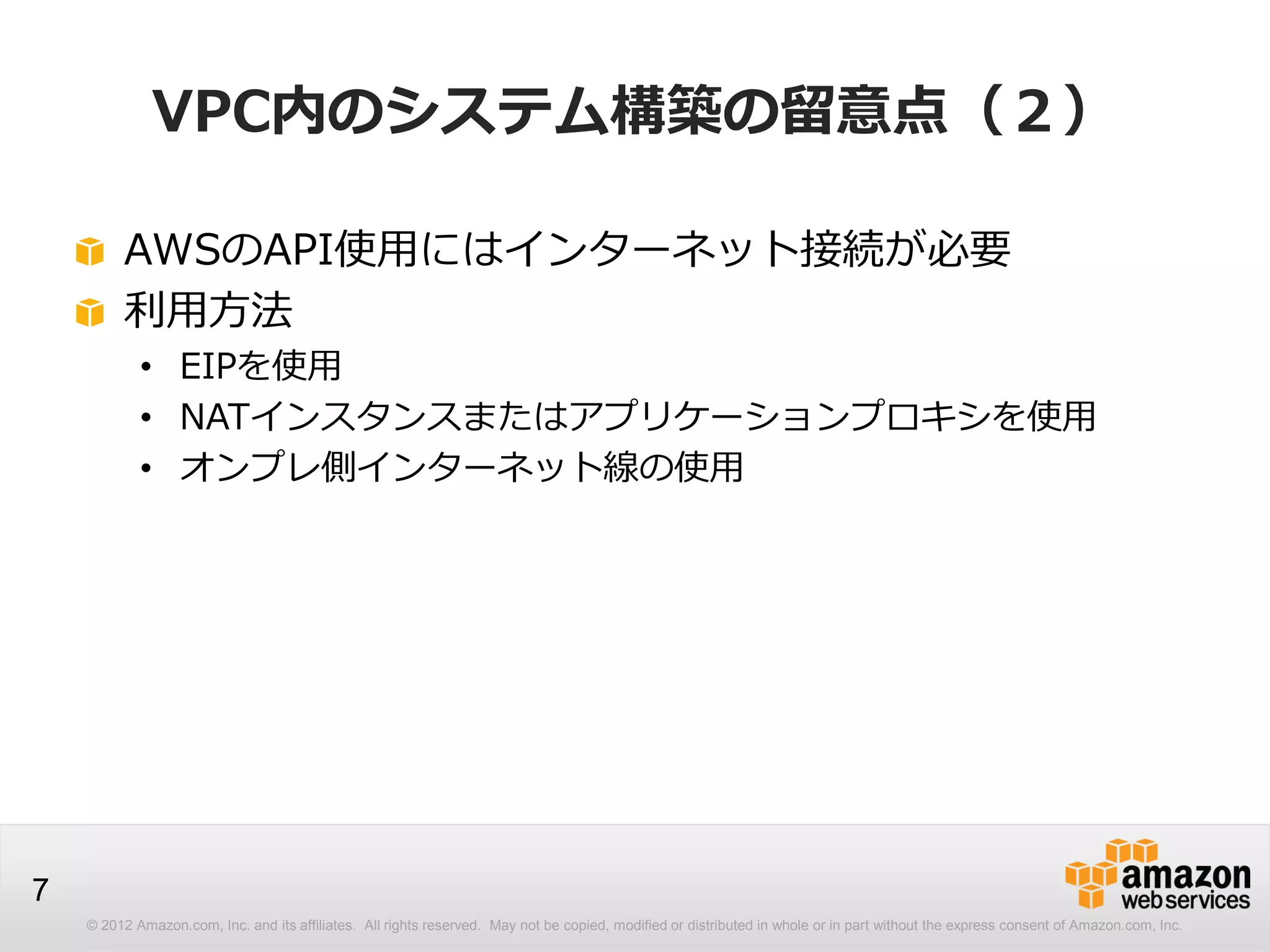 © 2012 Amazon.com, Inc. and its affiliates. All rights reserved. May not be copied, modified or distributed in whole or in part without the express consent of Amazon.com, Inc.
7
VPC内のシステム構築の留意点（２）
AWSのAPI使用にはインターネット接続が必要
利用方法
• EIPを使用
• NATインスタンスまたはアプリケーションプロキシを使用
• オンプレ側インターネット線の使用
 