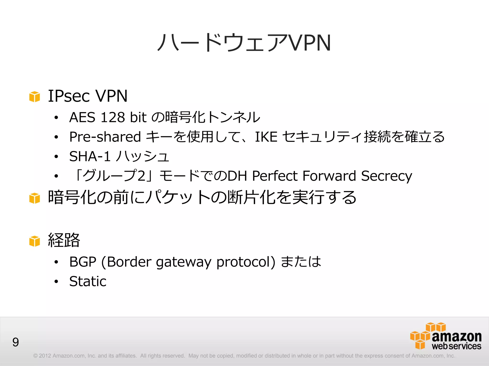 © 2012 Amazon.com, Inc. and its affiliates. All rights reserved. May not be copied, modified or distributed in whole or in part without the express consent of Amazon.com, Inc.
9
ハードウェアVPN
IPsec VPN
• AES 128 bit の暗号化トンネル
• Pre-shared キーを使用して、IKE セキュリティ接続を確立る
• SHA-1 ハッシュ
• 「グループ2」モードでのDH Perfect Forward Secrecy
暗号化の前にパケットの断片化を実行する
経路
• BGP (Border gateway protocol) または
• Static
 