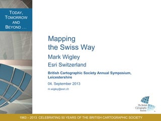 TODAY,
TOMORROW
AND
BEYOND . . .
1963 – 2013 CELEBRATING 50 YEARS OF THE BRITISH CARTOGRAPHIC SOCIETY
Mapping
the Swiss Way
Mark Wigley
Esri Switzerland
British Cartographic Society Annual Symposium,
Leicestershire
04. September 2013
m.wigley@esri.ch
 