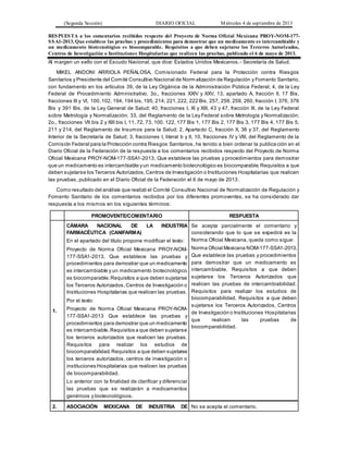 (Segunda Sección) DIARIO OFICIAL Miércoles 4 de septiembre de 2013
RESPUESTA a los comentarios recibidos respecto del Proyecto de Norma Oficial Mexicana PROY-NOM-177-
SSA1-2013, Que establece las pruebas y procedimientos para demostrar que un medicamento es intercambiable y
un medicamento biotecnológico es biocomparable. Requisitos a que deben sujetarse los Terceros Autorizados,
Centros de Investigación o Instituciones Hospitalarias que realicen las pruebas, publicado el 6 de mayo de 2013.
Al margen un sello con el Escudo Nacional, que dice: Estados Unidos Mexicanos.- Secretaría de Salud.
MIKEL ANDONI ARRIOLA PEÑALOSA, Comisionado Federal para la Protección contra Riesgos
Sanitarios y Presidente del Comité Consultivo Nacional de Norm alización de Regulación y Fomento Sanitario,
con fundamento en los artículos 39, de la Ley Orgánica de la Administración Pública Federal; 4, de la Ley
Federal de Procedimiento Administrativo; 3o., fracciones XXIV y XXV, 13, apartado A, fracción II, 17 Bis,
fracciones III y VI, 100,102, 194, 194 bis,195, 214, 221,222, 222 Bis, 257, 258, 259, 260, fracción I, 376, 376
Bis y 391 Bis, de la Ley General de Salud; 40, fracciones I, XI y XIII, 43 y 47, fracción IIl, de la Ley Federal
sobre Metrología y Normalización; 33, del Reglamento de la Ley Federal sobre Metrología y Normalización;
2o., fracciones VII bis 2 y XIII bis I, 11, 72, 73, 100, 122, 177 Bis 1, 177 Bis 2, 177 Bis 3, 177 Bis 4, 177 Bis 5,
211 y 214, del Reglamento de Insumos para la Salud; 2, Apartado C, fracción X, 36 y 37, del Reglamento
Interior de la Secretaría de Salud; 3, fracciones I, literal b y II, 10, fracciones IV y VIII, del Reglamento de la
Comisión Federal para la Protección contra Riesgos Sanitarios, he tenido a bien ordenar la publica ción en el
Diario Oficial de la Federación de la respuesta a los comentarios recibidos respecto del Proyecto de Norma
Oficial Mexicana PROY-NOM-177-SSA1-2013, Que establece las pruebas y procedimientos para demostrar
que un medicamento es intercambiable yun medicamento biotecnológico es biocomparable.Requisitos a que
deben sujetarse los Terceros Autorizados,Centros de Investigación o Instituciones Hospitalarias que realicen
las pruebas, publicado en el Diario Oficial de la Federación el 6 de mayo de 2013.
Como resultado del análisis que realizó el Comité Consultivo Nacional de Normalización de Regulación y
Fomento Sanitario de los comentarios recibidos por los diferentes promoventes, se ha considerado dar
respuesta a los mismos en los siguientes términos:
PROMOVENTE/COMENTARIO RESPUESTA
1.
CÁMARA NACIONAL DE LA INDUSTRIA
FARMACÉUTICA (CANIFARMA)
En el apartado del título propone modificar el texto:
Proyecto de Norma Oficial Mexicana PROY-NOM-
177-SSA1-2013, Que establece las pruebas y
procedimientos para demostrar que un medicamento
es intercambiable y un medicamento biotecnológico
es biocomparable.Requisitos a que deben sujetarse
los Terceros Autorizados,Centros de Investigación o
Instituciones Hospitalarias que realicen las pruebas.
Por el texto:
Proyecto de Norma Oficial Mexicana PROY-NOM-
177-SSA1-2013 Que establece las pruebas y
procedimientos para demostrar que un medicamento
es intercambiable.Requisitos a que deben sujetarse
los terceros autorizados que realicen las pruebas.
Requisitos para realizar los estudios de
biocomparabilidad.Requisitos a que deben sujetarse
los terceros autorizados, centros de investigación o
instituciones Hospitalarias que realicen las pruebas
de biocomparabilidad.
Lo anterior con la finalidad de clarificar y diferenciar
las pruebas que se realizarán a medicamentos
genéricos y biotecnológicos.
Se acepta parcialmente el comentario y
considerando que lo que se expedirá es la
Norma Oficial Mexicana, queda como sigue:
Norma Oficial Mexicana NOM-177-SSA1-2013,
Que establece las pruebas y procedimientos
para demostrar que un medicamento es
intercambiable. Requisitos a que deben
sujetarse los Terceros Autorizados que
realicen las pruebas de intercambiabilidad.
Requisitos para realizar los estudios de
biocomparabilidad. Requisitos a que deben
sujetarse los Terceros Autorizados, Centros
de Investigación o Instituciones Hospitalarias
que realicen las pruebas de
biocomparabilidad.
2. ASOCIACIÓN MEXICANA DE INDUSTRIA DE No se acepta el comentario.
 