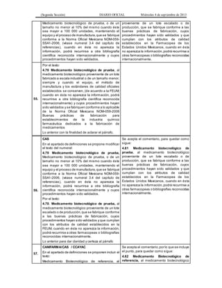 (Segunda Sección) DIARIO OFICIAL Miércoles 4 de septiembre de 2013
Medicamento biotecnológico de prueba, o de un
tamaño no menor al 10% del mismo cuando éste
sea mayor a 100 000 unidades, manteniendo el
equipo y el proceso de manufactura,que se fabrique
conforme a la Norma Oficial Mexicana NOM-059-
SSA1-2006, (véase numeral 3.4 del capítulo de
referencias), cuando en ésta no aparezca la
información, podrá recurrirse a otra bibliografía
científica reconocida internacionalmente y cuyos
procedimientos hayan sido validados.
proveniente de un lote escalado o de
producción, que se fabrique conforme a las
buenas prácticas de fabricación, cuyos
procedimientos hayan sido validados y que
cumplan con los atributos de calidad
establecidos en la Farmacopea de los
Estados Unidos Mexicanos, cuando en ésta
no aparezca la información,podrá recurrirse a
otras farmacopeas o bibliografías reconocidas
internacionalmente.
55.
Por el texto:
4.70 Medicamento biotecnológico de prueba, al
medicamento biotecnológico proveniente de un lote
fabricado a escala industrial o de un tamaño menor,
siempre y cuando el equipo, el método de
manufactura y los estándares de calidad oficiales
establecidos se conserven, (de acuerdo a la FEUM,
cuando en ésta no aparezca la información, podrá
recurrirse a otra bibliografía científica reconocida
internacionalmente) y cuyos procedimientos hayan
sido validados y se fabriquen conforme a lo aplicable
de la Norma Oficial Mexicana NOM-059-2006
Buenas prácticas de fabricación para
establecimientos de la industria químico
farmacéutica dedicados a la fabricación de
medicamentos
Lo anterior con la finalidad de aclarar el párrafo.
56.
CAS
En el apartado de definiciones se propone modificar
el texto del numeral:
4.70 Medicamento biotecnológico de prueba,
Medicamento biotecnológico de prueba, o de un
tamaño no menor al 10% del mismo cuando éste
sea mayor a 100 000 unidades, manteniendo el
equipo y el proceso de manufactura,que se fabrique
conforme a la Norma Oficial Mexicana NOM-059-
SSA1-2006, (véase numeral 3.4 del capítulo de
referencias), cuando en ésta no aparezca la
información, podrá recurrirse a otra bibliografía
científica reconocida internacionalmente y cuyos
procedimientos hayan sido validados.
Por el texto:
4.70. Medicamento biotecnológico de prueba, al
medicamento biotecnológico proveniente de un lote
escalado o de producción,que se fabrique conforme
a las buenas prácticas de fabricación, cuyos
procedimientos hayan sido validados y que cumplan
con los atributos de calidad establecidos en la
FEUM, cuando en ésta no aparezca la información,
podrá recurrirse a otras farmacopeas o bibliografías
reconocidas internacionalmente.
Lo anterior para dar claridad y certeza al párrafo
Se acepta el comentario, para quedar como
sigue:
4.61 Medicamento biotecnológico de
prueba, al medicamento biotecnológico
proveniente de un lote escalado o de
producción, que se fabrique conforme a las
buenas prácticas de fabricación, cuyos
procedimientos hayan sido validados y que
cumplan con los atributos de calidad
establecidos en la Farmacopea de los
Estados Unidos Mexicanos, cuando en ésta
no aparezca la información,podrá recurrirse a
otras farmacopeas o bibliografías reconocidas
internacionalmente.
57.
CANIFARMA/CAS / CCAYAC
En el apartado de definiciones se proponen incluir el
texto:
Medicamento Biotecnológico de referencia, al
Se acepta el comentario,por lo que se incluye
el punto, para quedar como sigue:
4.62 Medicamento Biotecnológico de
referencia, al medicamento biotecnológico
 
