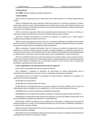 (Segunda Sección) DIARIO OFICIAL Miércoles 4 de septiembre de 2013
4.2 Abreviaturas
4.2.1 RPBI: Residuos peligrosos biológico infecciosos.
5. Generalidades
5.1 El servicio de urgencias al que se refiere esta norma, deberá contar con un médico responsable del
servicio.
5.2 En el establecimiento para la atención médica que cuente con un servicio de urgencias, el médico
responsable de dicho servicio, deberá establecer los procedimientos médico-administrativos internos, así
como prever y disponer lo necesario para que el mismo pueda proporcionar atención médica durante las 24
horas del día, los 365 días del año.
5.3 En el servicio de urgencias, deben estar disponibles permanentemente, al menos un médico y un
elemento de enfermería para atender de forma inmediata al paciente que lo requiera.
5.4 Para la recepción del paciente en el servicio de urgencias, se requiere que un médico valore y
establezca las prioridades de atención del mismo.
5.5 En el servicio de urgencias se debe contar con un directorio actualizado de establecimientos para la
atención médica,con el propósito de que en su caso,puedan ser referidos aquellos pacientes que requieran
de servicios de mayor grado de complejidad y poder de resolución.
5.6 Los pacientes no deberán permanecer más de 12 horas en el servicio de urgencias por causas
atribuibles a la atención médica. Durante ese lapso, se deberá establecer un diagnóstico presuntivo, s u
manejo y pronóstico inicial,con la finalidad de que el médico determine las posibles acciones terapéuticas que
se deberán llevar a cabo dentro y fuera de dicho servicio, para la estabilización y manejo del paciente.
5.7 En los establecimientos para la atención médica de los sectores público, social y privado, donde se
proporcione el servicio de urgencias,el responsable sanitario,representante legal o persona facultada para tal
efecto, podrá solicitar la evaluación de la conformidad respecto de esta norma, ante los organismos
acreditados y aprobados para dicho propósito.
6. De la organización y funcionamiento del servicio de urgencias
6.1 El médico responsable del servicio de urgencias deberá:
6.1.1 Establecer y supervisar la aplicación de instrumentos de control administrativo, para el
aprovechamiento integral de los recursos humanos, materiales y tecnológicos disponibles;
6.1.2 Asegurar que en el servicio, se encuentren en medio impreso o electrónico y se apliquen, los
siguientes documentos actualizados:
6.1.2.1 Manual de organización;
6.1.2.2 Manual de procedimientos del servicio;
6.1.2.3 Manual de bioseguridad para el personal, respecto del manejo de RPBI y de los casos de
enfermedades infecto-contagiosas como Hepatitis B y C o Virus de la Inmunodeficiencia Humana;
6.1.2.4 Manual de mecánica corporal para movilización del paciente;
6.1.2.5 Bitácoras de mantenimiento predictivo, preventivo o correctivo del equipo médico del servicio, y
6.1.2.6 Guías de práctica clínica para la atención de urgencias,mismas que deberán corresponder con el
tipo de morbilidad o patologías que atiendan con mayor frecuencia.
6.1.3 Diseñar, elaborar y participar en los programas de capacitación y adiestramiento del personal
profesional ytécnico a su cargo, con la finalidad de actualizar sus conocimientos, habilidades y destrezas en
el manejo de las urgencias médicas.
6.2 Para la atención del paciente en el servicio de urgencias,será necesario que el personal médico lleve
a cabo las siguientes actividades:
6.2.1 Determinar las necesidades de atención de los pacientes,con base en protocolos de clasificación de
prioridades para la atención de urgencias médicas;
 