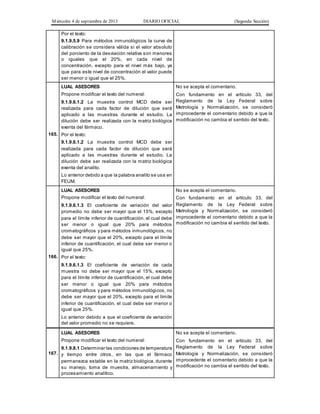 Miércoles 4 de septiembre de 2013 DIARIO OFICIAL (Segunda Sección)
Por el texto:
9.1.9.5.9 Para métodos inmunológicos la curva de
calibración se considera válida si el valor absoluto
del porciento de la desviación relativa son menores
o iguales que el 20%, en cada nivel de
concentración, excepto para el nivel más bajo, ya
que para este nivel de concentración el valor puede
ser menor o igual que el 25%.
165.
LUAL ASESORES
Propone modificar el texto del numeral:
9.1.9.6.1.2 La muestra control MCD debe ser
realizada para cada factor de dilución que será
aplicado a las muestras durante el estudio. La
dilución debe ser realizada con la matriz biológica
exenta del fármaco.
Por el texto:
9.1.9.6.1.2 La muestra control MCD debe ser
realizada para cada factor de dilución que será
aplicado a las muestras durante el estudio. La
dilución debe ser realizada con la matriz biológica
exenta del analito.
Lo anterior debido a que la palabra analito se usa en
FEUM.
No se acepta el comentario.
Con fundamento en el artículo 33, del
Reglamento de la Ley Federal sobre
Metrología y Normalización, se consideró
improcedente el comentario debido a que la
modificación no cambia el sentido del texto.
166.
LUAL ASESORES
Propone modificar el texto del numeral:
9.1.9.6.1.3 El coeficiente de variación del valor
promedio no debe ser mayor que el 15%, excepto
para el límite inferior de cuantificación, el cual debe
ser menor o igual que 20% para métodos
cromatográficos y para métodos inmunológicos, no
debe ser mayor que el 20%, excepto para el límite
inferior de cuantificación, el cual debe ser menor o
igual que 25%.
Por el texto:
9.1.9.6.1.3 El coeficiente de variación de cada
muestra no debe ser mayor que el 15%, excepto
para el límite inferior de cuantificación, el cual debe
ser menor o igual que 20% para métodos
cromatográficos y para métodos inmunológicos, no
debe ser mayor que el 20%, excepto para el límite
inferior de cuantificación, el cual debe ser menor o
igual que 25%.
Lo anterior debido a que el coeficiente de variación
del valor promedio no se requiere.
No se acepta el comentario.
Con fundamento en el artículo 33, del
Reglamento de la Ley Federal sobre
Metrología y Normalización, se consideró
improcedente el comentario debido a que la
modificación no cambia el sentido del texto.
167.
LUAL ASESORES
Propone modificar el texto del numeral:
9.1.9.8.1 Determinar las condiciones de temperatura
y tiempo entre otros, en las que el fármaco
permanezca estable en la matriz biológica, durante
su manejo, toma de muestra, almacenamiento y
procesamiento analítico.
No se acepta el comentario.
Con fundamento en el artículo 33, del
Reglamento de la Ley Federal sobre
Metrología y Normalización, se consideró
improcedente el comentario debido a que la
modificación no cambia el sentido del texto.
 