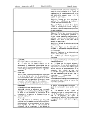 Miércoles 4 de septiembre de 2013 DIARIO OFICIAL (Segunda Sección)
serio no esperado o suceso que ponga en
riesgo la salud y bienestar de los sujetos de
investigación, de conformidad con la NOM-
220 SSA1-2012 (véase punto 3.19, de
capítulo de referencias).
10.2.3.1.12 Revisar en forma completa y
oportuna las actividades y mediciones
durante la realización del estudio.
10.2.3.1.13 Vigilar el estado físico de los
sujetos de investigación durante y después
del estudio y realizar un seguimiento posterior
en caso necesario.
10.2.3.1.14 Revisar que el expediente clínico
del sujeto de investigación presente su
historia clínica, resultados de laboratorio y
gabinete y cumplir con lo señalado en la
NOM-004-SSA3-2012 (véase punto 3.1 del
capítulo de referencias).
10.2.3.1.15 Verificar la administración del
medicamento.
10.2.3.1.16 Vigilar que la obtención de
muestras se realice en el tiempo establecido
en el protocolo.
10.2.3.1.17 Participar en la elaboración del
informe clínico del estudio.
10.2.3.4 Otras que señalen disposiciones
aplicables.
181.
CANIFARMA
Propone modificar el texto del numeral:
10.2.3.1 Debe ser un médico titulado con la
capacitación y experiencia demostrable que le
permita asumir la responsabilidad de la realización
del estudio y realizar por lo menos las siguientes
funciones:
Por el texto:
10.2.3.1 Debe ser un médico titulado o profesional
en el área de la salud con la capacitación y
experiencia demostrable que le permita asumir la
responsabilidad de la realización del estudio y con al
menos las siguientes funciones demostrables:
Lo anterior con la finalidad de clarificar la redacción.
Se acepta parcialmente el comentario, para
quedar como sigue:
10.2.3.1 Debe ser un médico titulado o
profesional en el área de la salud con la
capacitación y experiencia demostrable que le
permita asumir la responsabilidad de la
realización del estudio y que será
responsable de dirigir el desarrollo del estudio
bajo los lineamientos de las BPC que se
encuentran disponibles en
(http://www.conbioetica-
mexico.salud.gob.mx/interior/normatividad/nor
mainter.html), que incluya al menos las
siguientes actividades:
182.
CANIFARMA
Propone modificar el texto del numeral:
10.2.3.3.4 Informar al voluntario que no puede
participar en más de 4 estudios al año,llevar registro
de éste en el programa de voluntarios de la
COFEPRIS y no permitir la participación de un
voluntario rechazado.
Por el texto:
10.2.3.3.4 Informar al voluntario que no puede
participar en más de 4 estudios de biodisponibilidad,
bioequivalencia o farmacocinética al año. Deberá
llevar registros de éste en el programa de
voluntarios de la COFEPRIS, y no permitir la
Se acepta parcialmente el comentario y se
ajusta la numeración, para quedar como
sigue:
10.2.3.1.5 Informar a los sujetos de
investigación que no pueden participar en
más de 4 estudios al año, llevar registro de
éste en el programa de sujetos de
investigación de la COFEPRIS y no permitir la
participación de un sujeto de investigación
rechazado.
 