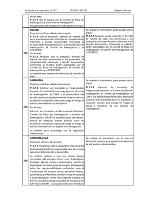 Miércoles 4 de septiembre de 2013 DIARIO OFICIAL (Segunda Sección)
Por el texto:
11.5.1.3 Ser el enlace con el Comité de Ética en
Investigación y el Comité de Investigación.
Para precisar las funciones del investigador principal.
228.
CCAYAC
Propone modificar el texto del numeral:
11.5.1.5 Que el protocolo, formato de reporte de
caso,enmiendas a los protocolos,el consentimiento
informado y demás documentos inherentes al
estudio,estén autorizados por el Comité de Ética en
Investigación, el Comité de Investigación y la
COFEPRIS.
Por el texto:
11.5.1.5 Asegurar que el protocolo, formato de
reporte de caso, enmiendas a los protocolos, el
consentimiento informado y demás documentos
inherentes al estudio, estén autorizados por el
Comité de Ética en Investigación, el Comité de
Investigación y la COFEPRIS.
Lo anterior para adecuar la redacción de acuerdo al
texto.
Se acepta el comentario, para quedar como
sigue:
11.5.1.5 Asegurar que el protocolo, el formato
de reporte de caso, las enmiendas a los
protocolos,el consentimiento informado y los
demás documentos inherentes al estudio,
estén autorizados por el Comité de Ética en
Investigación, el Comité de Investigación y la
COFEPRIS.
229.
CANIFARMA
Propone modificar el texto del numeral:
11.5.1.8 Informar de inmediato al Responsable
Sanitario,Comité de Ética en Investigación y Comité
de Investigación, al CNFV y al patrocinador del
estudio,acerca de cualquier evento adverso serio no
esperado o cualquier suceso que ponga en riesgo la
salud y bienestar de los voluntarios.
Por el texto:
Informar de inmediato al Responsable Sanitario,
Comité de Ética en Investigación y Comité de
Investigación, al CNFV y al patrocinador del estudio,
acerca de cualquier evento adverso serio no
esperado o cualquier suceso que ponga en riesgo la
salud y bienestar de los Sujetos de investigación.
Lo anterior para homologar con la regulación
internacional.
Se acepta el comentario, para quedar como
sigue:
11.5.1.8 Informar de inmediato al
Responsable Sanitario, al Comité de Ética en
Investigación, al Comité de Investigación, al
CNFV y al patrocinador del estudio,acerca de
cualquier evento adverso serio no esperado o
cualquier suceso que ponga en riesgo la
salud y bienestar de los sujetos de
investigación.
230.
CANIFARMA/CAS
Proponen eliminar el numeral:
11.5.1.9 Programar,citar y asegurar la presencia del
Subinvestigador clínico especialista para la correcta
ejecución del protocolo a desarrollar.
Lo anterior debido a que las únicas figuras
principales del proceso clínico eran: Investigador
Principal, Monitor clínico y patrocinador, siendo el
Investigador principal quien asumiría (y él delegaría)
todas las responsabilidades señaladas para el
Coordinador del estudio clínico, personal médico,
paramédico y enfermería, monitor clínico de calidad
y Subinvestigador clínico del presente proyecto de
Norma y para homologar requisitos de acuerdo a las
ICH Tópico E6 (R1) Guía para las Buenas Prácticas
Se acepta el comentario, por lo que se
elimina el numeral y se ajusta la numeración
de los puntos subsecuentes.
 