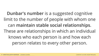 COMPANY CULTURE UNDER PRESSUREBERATUNG JUDITH ANDRESEN
Dunbar's number is a suggested cognitive
limit to the number of people with whom one
can maintain stable social relationships.
These are relationships in which an individual
knows who each person is and how each
person relates to every other person.
28 | Dunbar's number
 