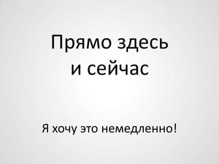 Прямо здесь
и сейчас
Я хочу это немедленно!
 