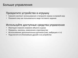 Больше управления
Превратите устройство в игрушку
• Смените контекст использования и погрузите игрока в игровой мир
• Покажите ему как пользоваться в виде тестового задания
Используйте доступные средства управления
• Имитация главного игрового объекта в руках
• Повороты, наклоны, изменения в пространстве
• Использование дополнительных датчиков (свет, вибрация и т.п)
• Подключите его ближайших друзей и их устройства
 