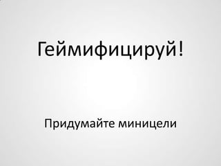 Геймифицируй!
Придумайте миницели
 