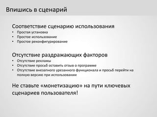 Впишись в сценарий
Соответствие сценарию использования
• Простая установка
• Простое использование
• Простое реконфигурирование
Отсутствие раздражающих факторов
• Отсутствие рекламы
• Отсутствие просьб оставить отзыв о программе
• Отсутствие внезапного урезанного функционала и просьб перейти на
полную версию при использовании
Не ставьте «монетизацию» на пути ключевых
сценариев пользователя!
 