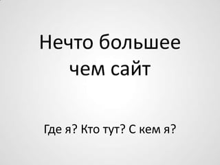 Нечто большее
чем сайт
Где я? Кто тут? С кем я?
 