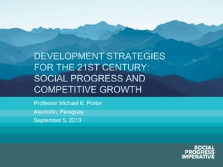 Social Progress Imperative #socialprogress
Professor Michael E. Porter
Asunción, Paraguay
September 5, 2013
DEVELOPMENT STRATEGIES
FOR THE 21ST CENTURY:
SOCIAL PROGRESS AND
COMPETITIVE GROWTH
 