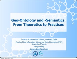 1
Geo-Ontology and -Semantics:
From Theoretics to Practices
Institute of Information Science, Academia Sinica
Faculty of Geo-Information Science and Earth Observation (ITC),
University of Twente
Dongpo Deng
dongpo.deng@gmail.com
Tuesday, September 10, 2013
 