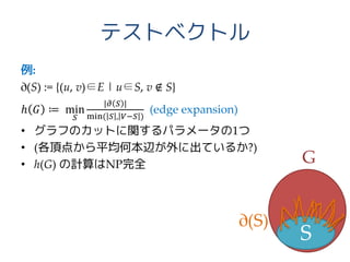 テストベクトル
例:
∂(S) := {(u, v)∈E | u∈S, v ∉ S}
ℎ 𝐺 ≔ min
𝑆
|𝜕 𝑆 |
min( 𝑆 , 𝑉−𝑆 )
(edge expansion)
• グラフのカットに関するパラメータの1つ
• (各頂点から平均何本辺が外に出ているか?)
• h(G) の計算はNP完全
S
G
∂(S)
 