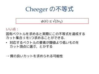 Cheeger の不等式
いい点：
固有ベクトルを求めると実際にこの不等式を達成する
カット集合 S を1つ求めることができる．
• 対応するベクトルの要素が閾値より低いものを
カット頂点に選ぶ，とかする
→ 質の良いカットを求められる可能性
𝜙 𝐺 ≤ √(2𝜈2)
 