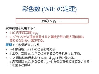 彩色数 (Wilf の定理)
次の補題を利用する：
• i. (G の平均次数) ≤ μ1
• ii. グラフから1頂点削除すると隣接行列の最大固有値は
変わらないか，減少する．
証明： n の帰納法による．
• n=1 は自明．n ≥ 2 のときを考える．
• i. より，次数 μ1 以下の点があるのでそれを v とする．
• ii. と帰納法の仮定より G-{v} は μ1+1 色で塗れる．
v の次数は μ1 以下なので，μ1+1 色のうち使われてない色で
v を塗ると良い．
𝜒 𝐺 ≤ 𝜇1 + 1
 