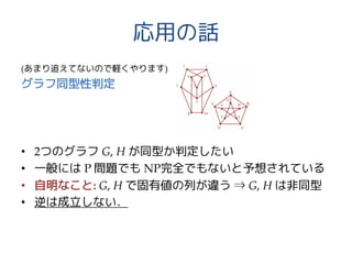 応用の話
(あまり追えてないので軽くやります)
グラフ同型性判定
• 2つのグラフ G, H が同型か判定したい
• 一般には P 問題でも NP完全でもないと予想されている
• 自明なこと: G, H で固有値の列が違う ⇒ G, H は非同型
• 逆は成立しない．
 