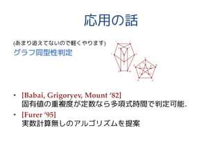 応用の話
(あまり追えてないので軽くやります)
グラフ同型性判定
• [Babai, Grigoryev, Mount ‘82]
固有値の重複度が定数なら多項式時間で判定可能．
• [Furer ‘95]
実数計算無しのアルゴリズムを提案
 