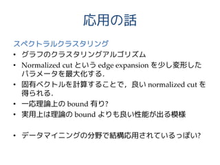 応用の話
スペクトラルクラスタリング
• グラフのクラスタリングアルゴリズム
• Normalized cut という edge expansion を少し変形した
パラメータを最大化する．
• 固有ベクトルを計算することで，良い normalized cut を
得られる．
• 一応理論上の bound 有り?
• 実用上は理論の bound よりも良い性能が出る模様
• データマイニングの分野で結構応用されているっぽい?
 
