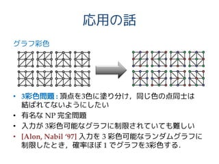 応用の話
グラフ彩色
• 3彩色問題 : 頂点を3色に塗り分け，同じ色の点同士は
結ばれてないようにしたい
• 有名な NP 完全問題
• 入力が 3彩色可能なグラフに制限されていても難しい
• [Alon, Nabil ‘97] 入力を 3 彩色可能なランダムグラフに
制限したとき，確率ほぼ 1 でグラフを3彩色する．
 