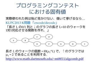 プログラミングコンテスト
における固有値
実際使われた例は殆ど見かけない．強いて挙げるなら…
KUPC2013 K問題 「encode/decode」
「長さ L の0/1 列と↓のグラフの長さ L+10 のウォークを
1対1対応させる関数を作れ．」
長さ L のウォークの個数 = Θ(μ1^L) で，↑のグラフでは
μ1 = 2 であることを利用する．
http://www.math.dartmouth.edu/~m68f11/algcomb.pdf
 