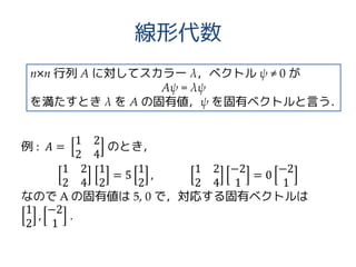 線形代数
例 : 𝐴 =
1 2
2 4
のとき，
1 2
2 4
1
2
= 5
1
2
,
1 2
2 4
−2
1
= 0
−2
1
なので A の固有値は 5, 0 で，対応する固有ベクトルは
1
2
,
−2
1
.
n×n 行列 A に対してスカラー λ，ベクトル ψ ≠ 0 が
Aψ = λψ
を満たすとき λ を A の固有値，ψ を固有ベクトルと言う．
 