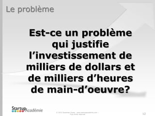 Le problème
Est-ce un problème
qui justifie
l’investissement de
milliers de dollars et
de milliers d’heures
de main-d’oeuvre?
© 2013 Davender Gupta - www.startupacademie.com –
Tous droits réservés 12
 