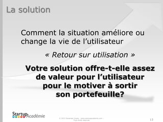 La solution
Comment la situation améliore ou
change la vie de l’utilisateur
« Retour sur utilisation »
Votre solution offre-t-elle assez
de valeur pour l’utilisateur
pour le motiver à sortir
son portefeuille?
© 2013 Davender Gupta - www.startupacademie.com –
Tous droits réservés 13
 