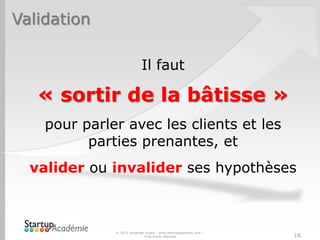 Validation
© 2013 Davender Gupta - www.startupacademie.com –
Tous droits réservés 16
Il faut
« sortir de la bâtisse »
pour parler avec les clients et les
parties prenantes, et
valider ou invalider ses hypothèses
 