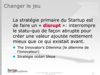 Changer le jeu
La stratégie primaire du Startup est
de faire un « disrupt »: interrompre
le statu-quo de façon abrupte pour
créer une valeur ajoutée nettement
mieux que ce qui existait avant.
 The Innovator’s Dilemma (le dilemme de
l’innovateur)
 Stratégie océan bleue
© 2013 Davender Gupta - www.startupacademie.com –
Tous droits réservés 19
 