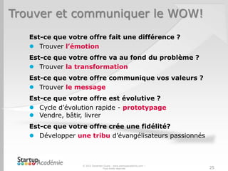 Trouver et communiquer le WOW!
Est-ce que votre offre fait une différence ?
 Trouver l’émotion
Est-ce que votre offre va au fond du problème ?
 Trouver la transformation
Est-ce que votre offre communique vos valeurs ?
 Trouver le message
Est-ce que votre offre est évolutive ?
 Cycle d’évolution rapide - prototypage
 Vendre, bâtir, livrer
Est-ce que votre offre crée une fidélité?
 Développer une tribu d’évangélisateurs passionnés
© 2013 Davender Gupta - www.startupacademie.com –
Tous droits réservés 25
 
