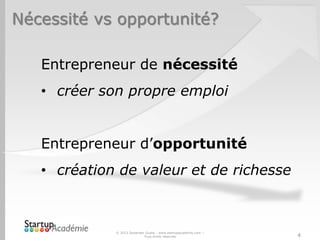 Nécessité vs opportunité?
© 2013 Davender Gupta - www.startupacademie.com –
Tous droits réservés 4
Entrepreneur de nécessité
• créer son propre emploi
Entrepreneur d’opportunité
• création de valeur et de richesse
 