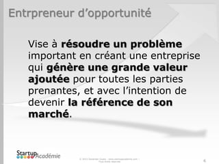 Entrpreneur d’opportunité
© 2013 Davender Gupta - www.startupacademie.com –
Tous droits réservés
Vise à résoudre un problème
important en créant une entreprise
qui génère une grande valeur
ajoutée pour toutes les parties
prenantes, et avec l’intention de
devenir la référence de son
marché.
6
 