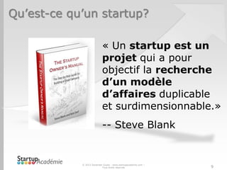 Qu’est-ce qu’un startup?
© 2013 Davender Gupta - www.startupacademie.com –
Tous droits réservés
« Un startup est un
projet qui a pour
objectif la recherche
d’un modèle
d’affaires duplicable
et surdimensionnable.»
-- Steve Blank
9
 