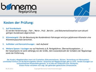 1. Auf Stundenbasis
Es werden Vorbereitungs-, Fahr-, Warte-, Prüf-, Bericht-, und Dokumentationszeiten zum aktuell
gültigen Stundensatz abgerechnet.
2. Kilometergeld –Für die Benutzung des Kundendienst-Fahrzeuges wird pro gefahrenen Kilometer eine
Kilometerpauschale berechnet.
3. Aufkleber und Kennzeichnungen - nach Aufwand
4. Weitere Spesen / Auslagen nur auf Nachweis (z.B. Parkgebühren, Übernachtungskosten...)
Der Gesamtpreis ist somit abhängig von der Größe, dem Zustand(Anzahl der Schäden) der Regalanlage
sowie der Entfernung.
Der Kunde (=Regalbetreiber) kann mit Zuarbeiten (Dokumentationen, Skizzen, Vermeidung von Wartezeiten)
unmittelbar Einfluss auf die Rechnungshöhe nehmen. Festpreise bei Regalprüfungen gibt es nicht, werden Aussagen zur
voraussichtlichen Kostenhöhe gemacht, so ist dies ein Schätzwert bzw. Richtpreis.
Unsere Preise verstehen sich zzgl. der geltenden gesetzlichen Umsatzsteuer.
Kosten der Prüfung:
06.09.2013 Copyright Bonnema Industrievertretungen 22
 