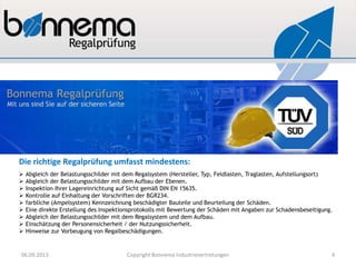 Die richtige Regalprüfung umfasst mindestens:
 Abgleich der Belastungsschilder mit dem Regalsystem (Hersteller, Typ, Feldlasten, Traglasten, Aufstellungsort)
 Abgleich der Belastungsschilder mit dem Aufbau der Ebenen.
 Inspektion Ihrer Lagereinrichtung auf Sicht gemäß DIN EN 15635.
 Kontrolle auf Einhaltung der Vorschriften der BGR234.
 farbliche (Ampelsystem) Kennzeichnung beschädigter Bauteile und Beurteilung der Schäden.
 Eine direkte Erstellung des Inspektionsprotokolls mit Bewertung der Schäden mit Angaben zur Schadensbeseitigung.
 Abgleich der Belastungsschilder mit dem Regalsystem und dem Aufbau.
 Einschätzung der Personensicherheit / der Nutzungssicherheit.
 Hinweise zur Vorbeugung von Regalbeschädigungen.
06.09.2013 Copyright Bonnema Industrievertretungen 4
 
