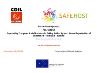 EU co-funded project
“SAFE HOST
Supporting European Social Partners in Taking Action Against Sexual Exploitation of
Children in Travel and Tourism”
http://safehost.filcams.it/
IUF HRCT Trade Group Board
Copenhagen 06-09 2013 Presentazione di Gabriele Guglielmi
 