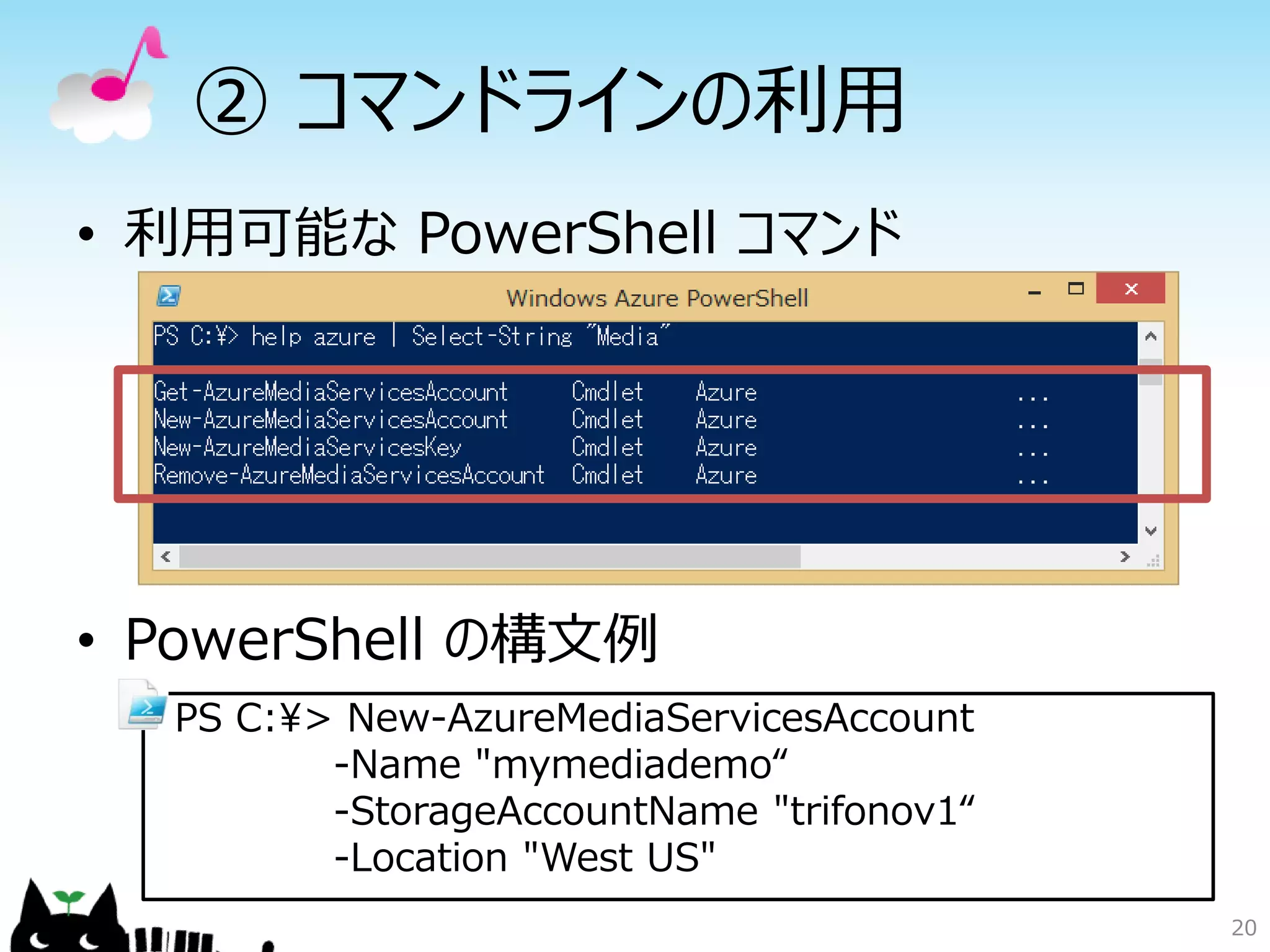 • 利用可能な PowerShell コマンド
• PowerShell の構文例
② コマンドラインの利用
20
PS C:¥> New-AzureMediaServicesAccount
-Name "mymediademo“
-StorageAccountName "trifonov1“
-Location "West US"
 