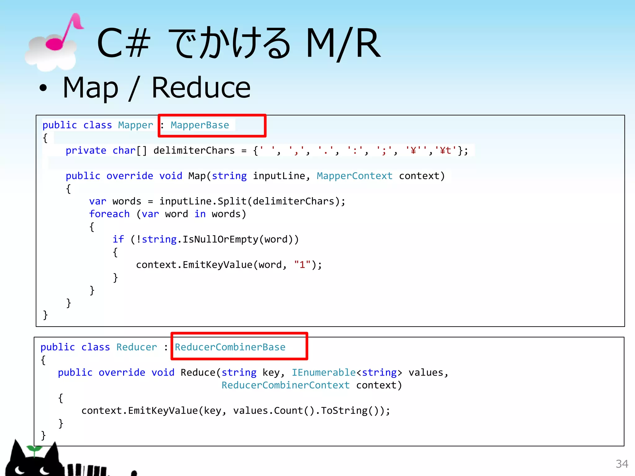34
C# でかける M/R
• Map / Reduce
public class Mapper : MapperBase
{
private char[] delimiterChars = {' ', ',', '.', ':', ';', '¥'','¥t'};
public override void Map(string inputLine, MapperContext context)
{
var words = inputLine.Split(delimiterChars);
foreach (var word in words)
{
if (!string.IsNullOrEmpty(word))
{
context.EmitKeyValue(word, "1");
}
}
}
}
public class Reducer : ReducerCombinerBase
{
public override void Reduce(string key, IEnumerable<string> values,
ReducerCombinerContext context)
{
context.EmitKeyValue(key, values.Count().ToString());
}
}
 