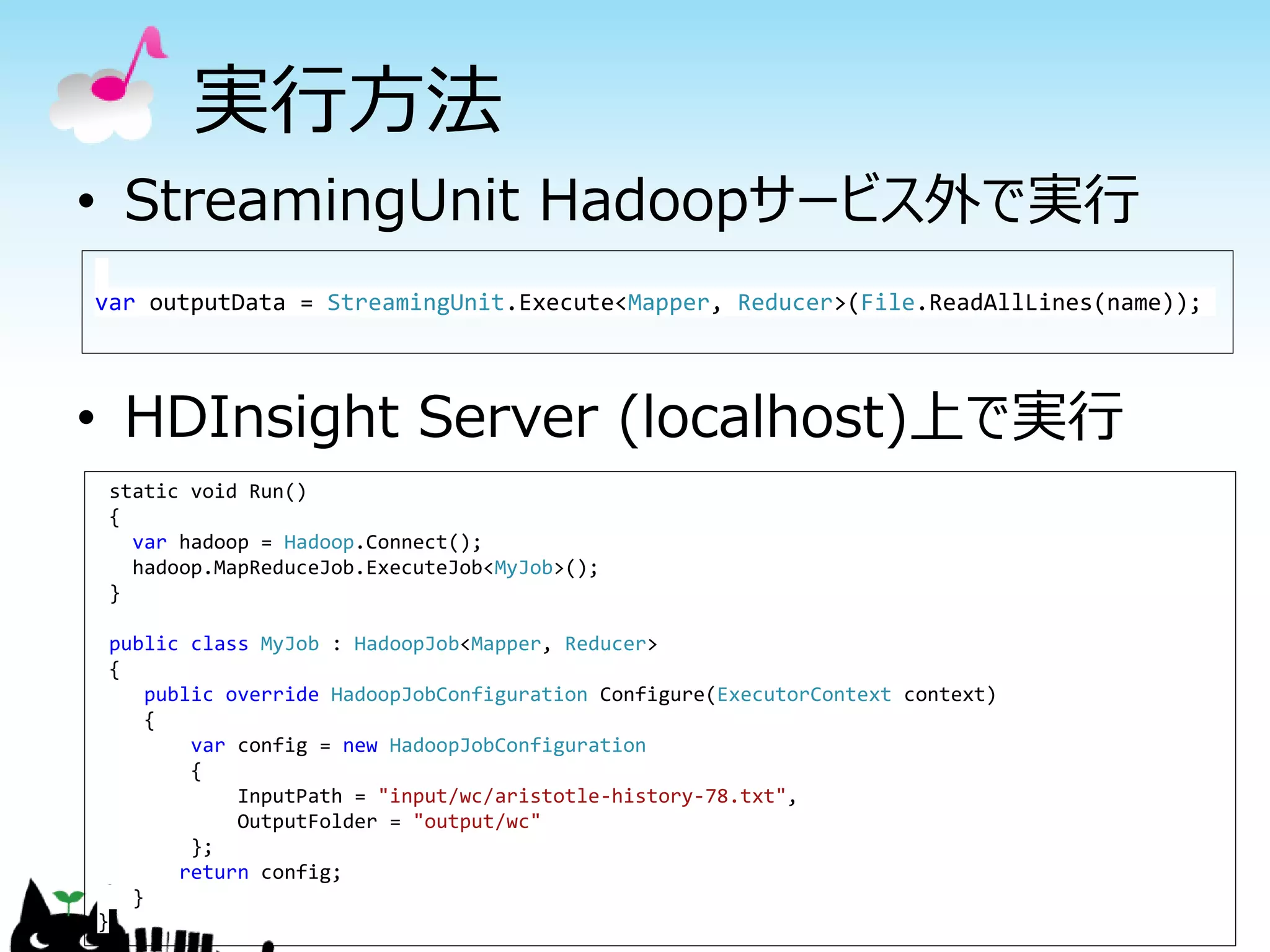 実行方法
• StreamingUnit Hadoopサービス外で実行
• HDInsight Server (localhost)上で実行
var outputData = StreamingUnit.Execute<Mapper, Reducer>(File.ReadAllLines(name));
static void Run()
{
var hadoop = Hadoop.Connect();
hadoop.MapReduceJob.ExecuteJob<MyJob>();
}
public class MyJob : HadoopJob<Mapper, Reducer>
{
public override HadoopJobConfiguration Configure(ExecutorContext context)
{
var config = new HadoopJobConfiguration
{
InputPath = "input/wc/aristotle-history-78.txt",
OutputFolder = "output/wc"
};
return config;
}
}
 