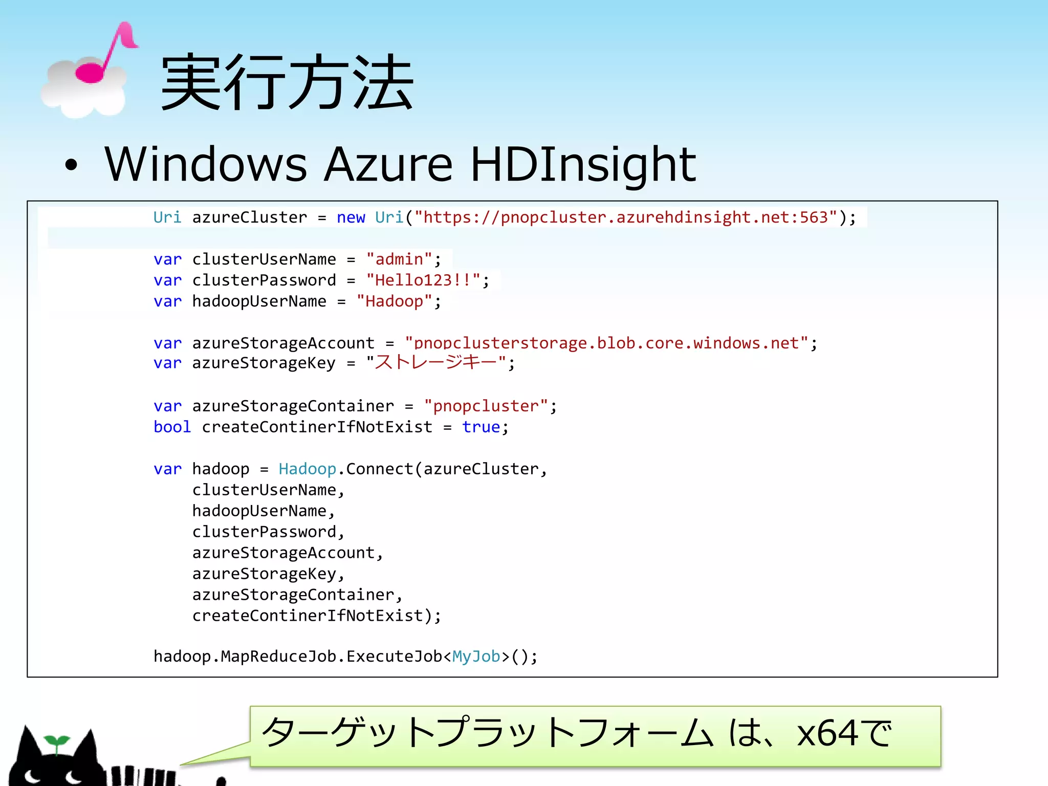 • Windows Azure HDInsight
Uri azureCluster = new Uri("https://pnopcluster.azurehdinsight.net:563");
var clusterUserName = "admin";
var clusterPassword = "Hello123!!";
var hadoopUserName = "Hadoop";
var azureStorageAccount = "pnopclusterstorage.blob.core.windows.net";
var azureStorageKey = "ストレージキー";
var azureStorageContainer = "pnopcluster";
bool createContinerIfNotExist = true;
var hadoop = Hadoop.Connect(azureCluster,
clusterUserName,
hadoopUserName,
clusterPassword,
azureStorageAccount,
azureStorageKey,
azureStorageContainer,
createContinerIfNotExist);
hadoop.MapReduceJob.ExecuteJob<MyJob>();
実行方法
ターゲットプラットフォーム は、x64で
 