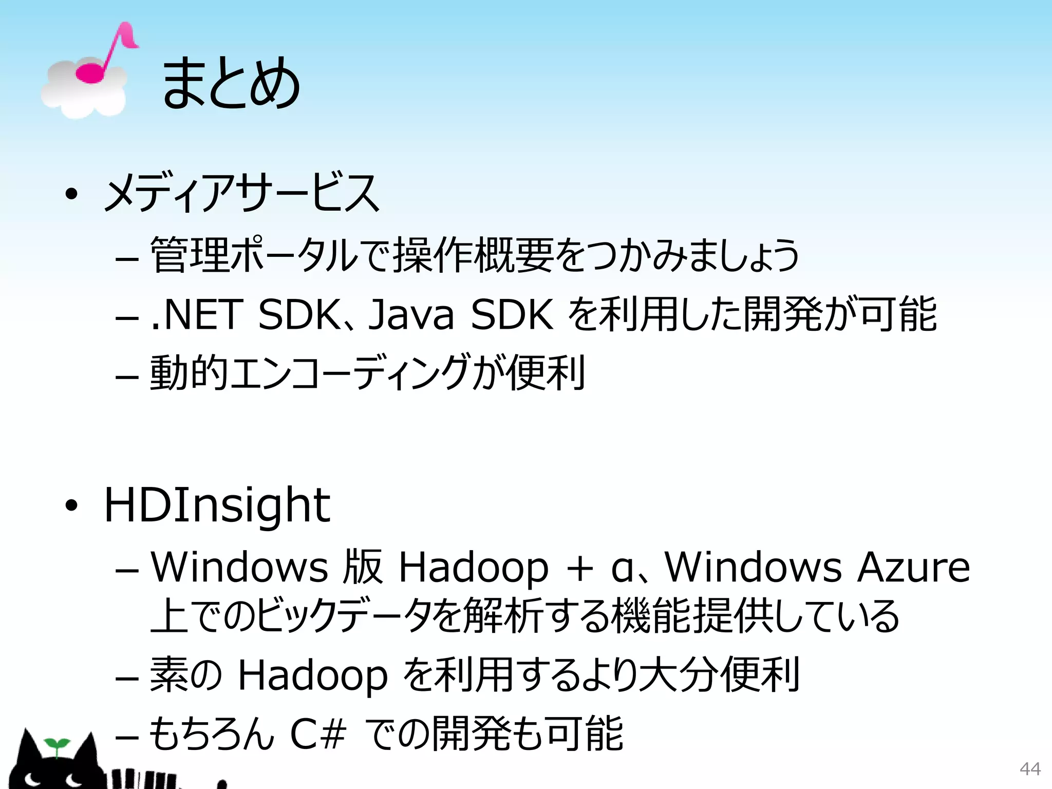 44
まとめ
• メディアサービス
– 管理ポータルで操作概要をつかみましょう
– .NET SDK、Java SDK を利用した開発が可能
– 動的エンコーディングが便利
• HDInsight
– Windows 版 Hadoop + α、Windows Azure
上でのビックデータを解析する機能提供している
– 素の Hadoop を利用するより大分便利
– もちろん C# での開発も可能
 