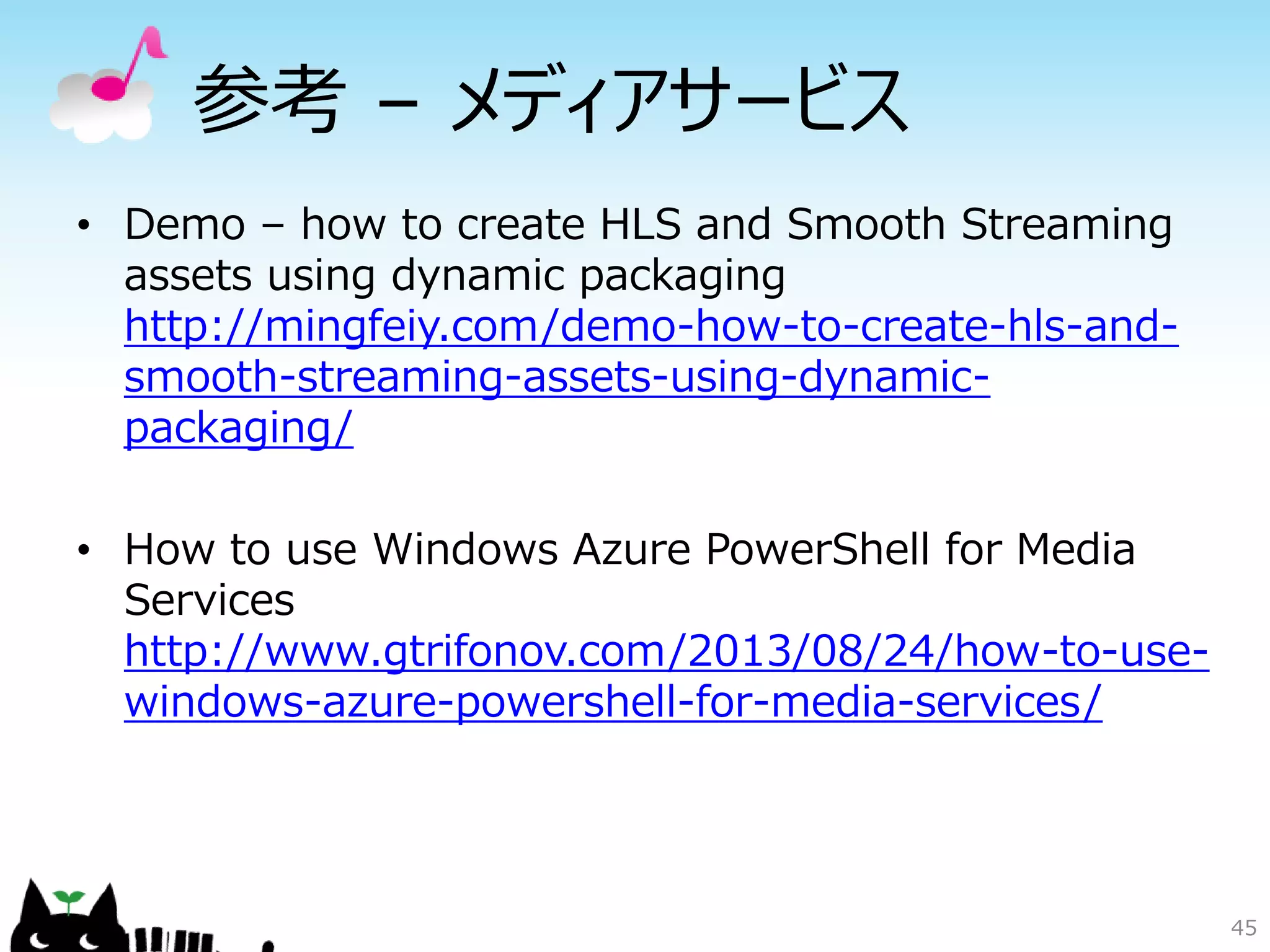 45
参考 – メディアサービス
• Demo – how to create HLS and Smooth Streaming
assets using dynamic packaging
http://mingfeiy.com/demo-how-to-create-hls-and-
smooth-streaming-assets-using-dynamic-
packaging/
• How to use Windows Azure PowerShell for Media
Services
http://www.gtrifonov.com/2013/08/24/how-to-use-
windows-azure-powershell-for-media-services/
 