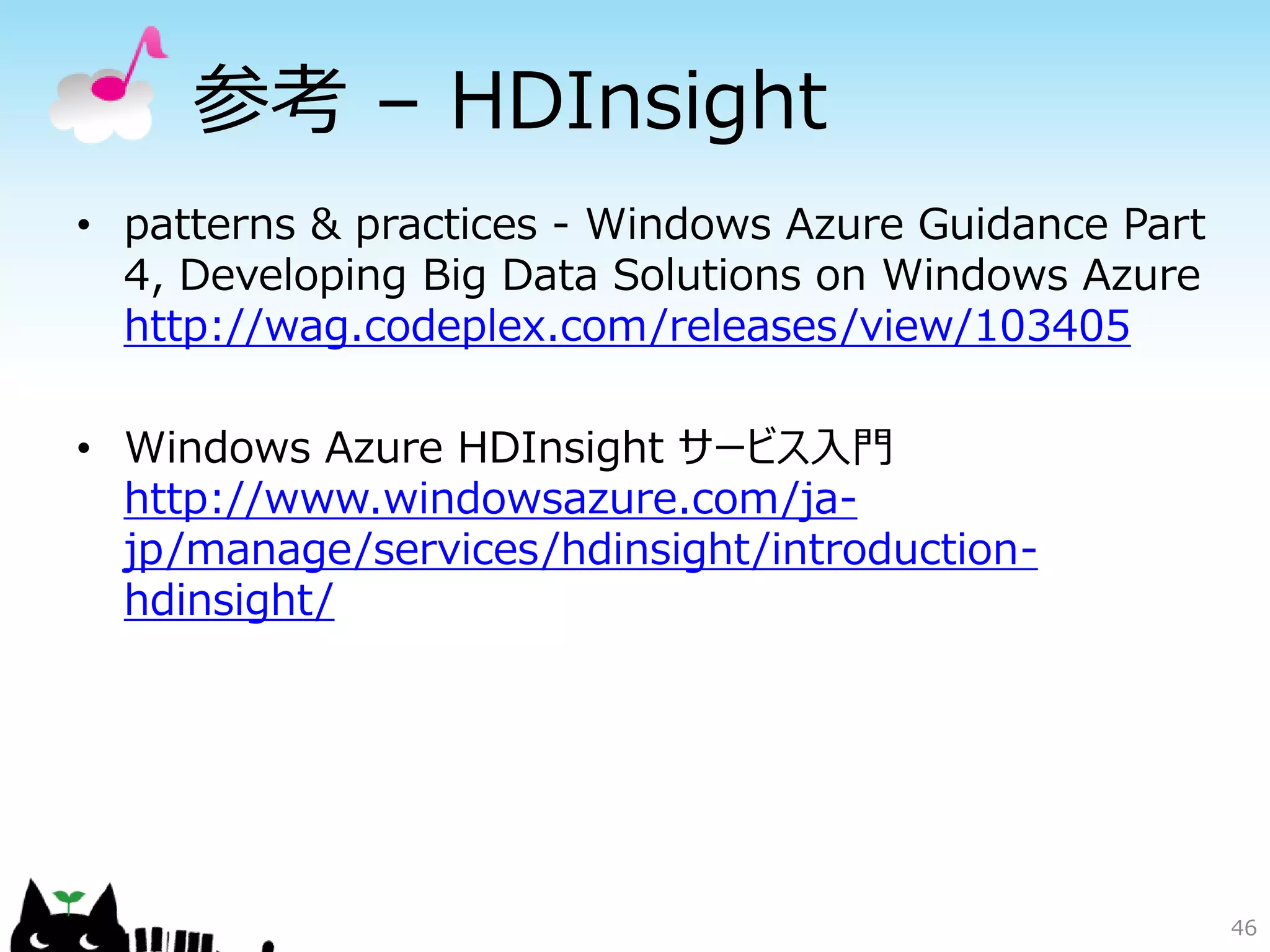 46
参考 – HDInsight
• patterns & practices - Windows Azure Guidance Part
4, Developing Big Data Solutions on Windows Azure
http://wag.codeplex.com/releases/view/103405
• Windows Azure HDInsight サービス入門
http://www.windowsazure.com/ja-
jp/manage/services/hdinsight/introduction-
hdinsight/
 