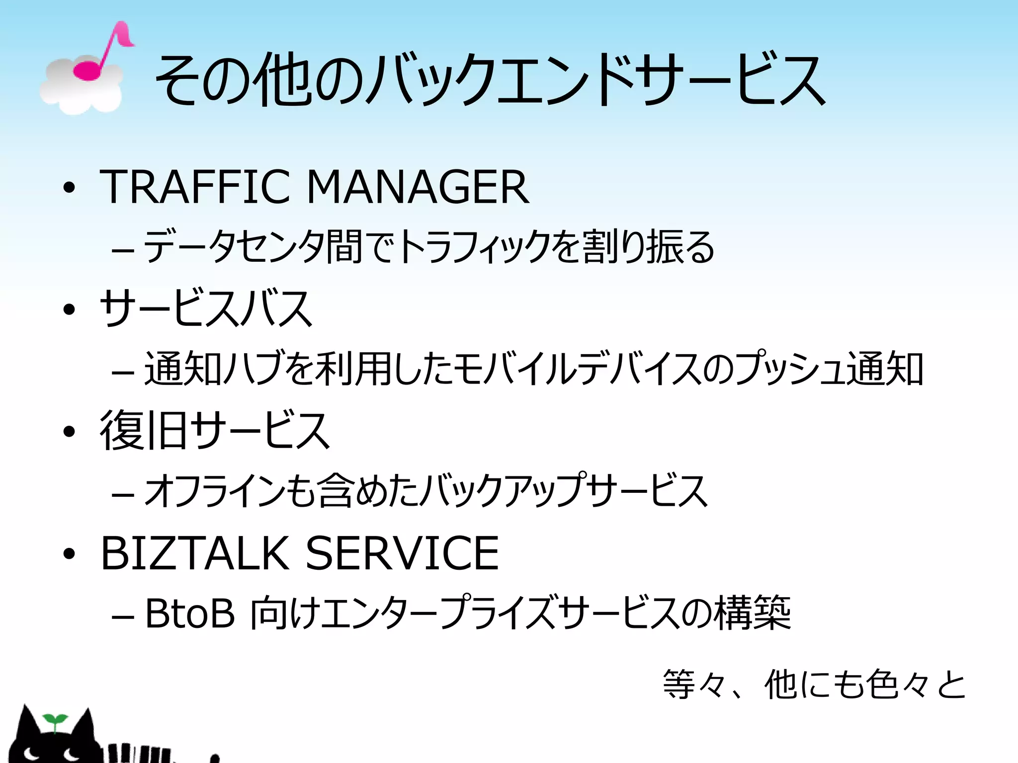 その他のバックエンドサービス
• TRAFFIC MANAGER
– データセンタ間でトラフィックを割り振る
• サービスバス
– 通知ハブを利用したモバイルデバイスのプッシュ通知
• 復旧サービス
– オフラインも含めたバックアップサービス
• BIZTALK SERVICE
– BtoB 向けエンタープライズサービスの構築
等々、他にも色々と
 