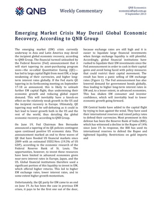  
Weekly  Commentary  
QNB  Economics  
economics@qnb.com.qa  
8  September  2013  
  
Emerging   Market   Crisis   May   Derail   Global   Economic  
Recovery,  According  to  QNB  Group  
The   emerging   market   (EM)   crisis   currently  
underway   in   Asia   and   Latin   America   may   derail  
the  incipient  global  economic  recovery,  according  
to  QNB  Group.  The  financial  turmoil  unleashed  by  
the   Federal   Reserve   (Fed)   announcement   that   it  
will   start   tapering   its   asset-­‐purchasing   program  
soon—the   so-­‐called   Quantitative   Easing   (QE)—  
has  led  to  large  capital  flight  from  most  EM,  a  large  
weakening   of   their   currencies,   and   higher   long-­‐
term   interest   rates   globally.   If   the   Fed   starts   QE  
tapering  in  its  forthcoming  meeting  on  September  
17-­‐18   as   announced,   this   is   likely   to   unleash  
further   EM   capital   flight,   thus   undermining   their  
economic   growth   and   reducing   global   export  
demand.   This   will   inevitably   have   a   knock-­‐on  
effect  on  the  relatively  weak  growth  in  the  US  and  
the   incipient   recovery   in   Europe.   Ultimately,   QE  
tapering  may  well  be  self-­‐defeating  as  it  could  in  
fact  lead  to  lower  growth  both  in  the  US  and  the  
rest   of   the   world,   thus   derailing   the   global  
economic  recovery  according  to  QNB  Group.  
On   June   19,   Fed   Chairman   Ben   Bernanke  
announced  a  tapering  of  its  QE  policies  contingent  
upon   continued   positive   US   economic   data.   This  
announcement   marked   an   end   to   three   waves   of  
QE   that   have   flooded   US   financial   markets   since  
2009   with   an   estimated   USD2.9trn   (19.3%   of   US  
GDP),   according   to   the   economic   research   of   the  
Federal   Reserve   Bank   of   St.   Louis.   The  
opportunities,  however,  to  invest  these  resources  
have   been   limited   in   advanced   economies   given  
near-­‐zero  interest  rates  in  Europe,  Japan,  and  the  
US.   Global   financial   institutions   therefore   used   a  
significant  portion  of  this  liquidity  to  invest  in  EM,  
which   offered   higher   returns.   This   led   to   higher  
EM   exchange   rates,   lower   interest   rates,   and   to  
some  extent  higher  growth  momentum.  
Unfortunately,  the  QE  party  for  EM  came  to  an  end  
on  June  19.  As  has  been  the  case  in  previous  EM  
crises,  it  pays  to  be  the  first  one  out  of  the  door,  
because   exchange   rates   are   still   high   and   it   is  
easier   to   liquidate   large   financial   investments  
when   foreign   exchange   liquidity   is   still   plentiful.  
Accordingly,   global   financial   institutions   have  
rushed  to  liquidate  their  EM  investments  since  the  
Fed  announcement  in  order  to  cash  in  their  capital  
gains  and  avoid  being  faced  with  policy  measures  
that   could   restrict   their   capital   movement.   The  
result   has   been   a   panic   selling   of   EM   exchange  
rates  (Figure  1).  The  Fed  announcement  has  also  
lowered   demand   for   government   bonds   globally,  
thus  leading  to  higher  long-­‐term  interest  rates  in  
EM  and,  to  a  lesser  extent,  in  advanced  economies.  
This   has   shaken   EM   consumer   and   investor  
confidence,   which   will   inevitably   lead   to   lower  
economic  growth  going  forward.    
EM  Central  banks  have  added  to  the  capital  flight  
by  trying  to  lean  against  the  wind.  They  have  used  
their  international  reserves  and  raised  policy  rates  
to  defend  their  currencies.  Most  prominent  in  this  
defense  has  been  the  Reserve  Bank  of  India  (RBI),  
which  has  witnessed  a  decline  in  the  Rupee  of  14%  
since   June   19.   In   response,   the   RBI   has   used   its  
international   reserves   to   defend   the   Rupee   and  
tightened   liquidity.   Restrictions   on   gold   imports  
and    
 