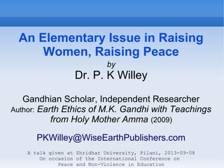 An Elementary Issue in Raising
Women, Raising Peace
by
Dr. P. K Willey
Gandhian Scholar, Independent Researcher
Author: Earth Ethics of M.K. Gandhi with Teachings
from Holy Mother Amma (2009)
PKWilley@WiseEarthPublishers.com
A talk given at Shridhar University, Pilani, 2013-09-08
On occasion of the International Conference on
Peace and Non-Violence in Education
 