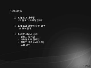 Contents
1. 블로그 마케팅
- 왜 블로그 마케팅인가?
2. 블로그 마케팅 전문, 레뷰
- 왜 레뷰인가?
3. 레뷰 서비스 소개
- 블로그 캠페인
- 파워블로거 캠페인
- 캠페인 효과 (실제사례)
- 노출 영역
+
+
+
 